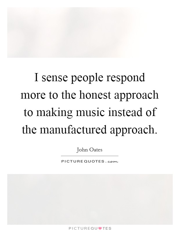 I sense people respond more to the honest approach to making music instead of the manufactured approach. Picture Quote #1