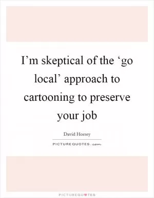 I’m skeptical of the ‘go local’ approach to cartooning to preserve your job Picture Quote #1