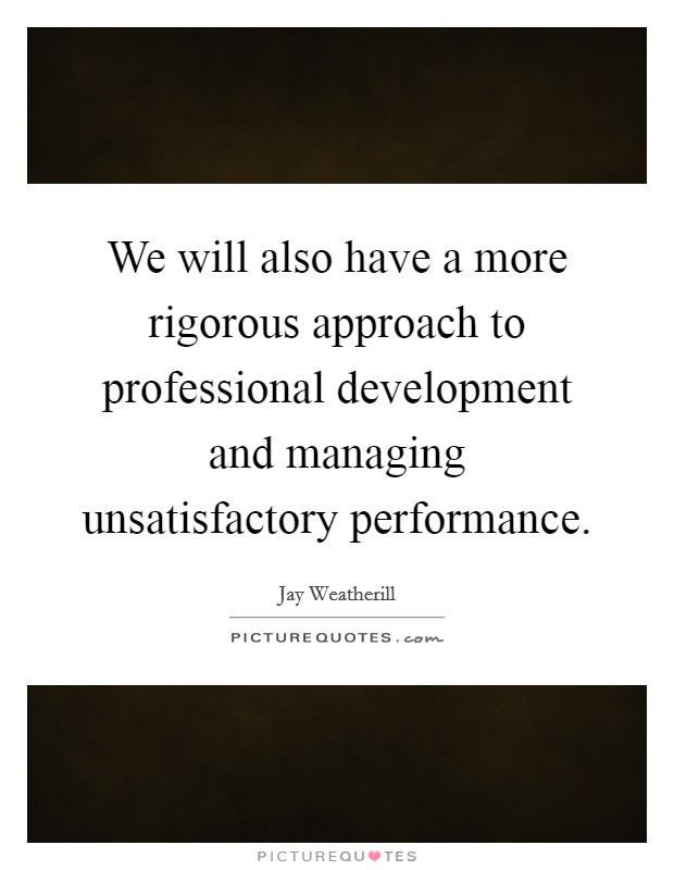 We will also have a more rigorous approach to professional development and managing unsatisfactory performance. Picture Quote #1