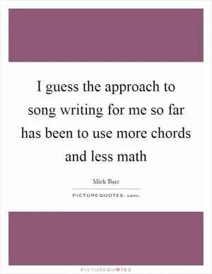 I guess the approach to song writing for me so far has been to use more chords and less math Picture Quote #1