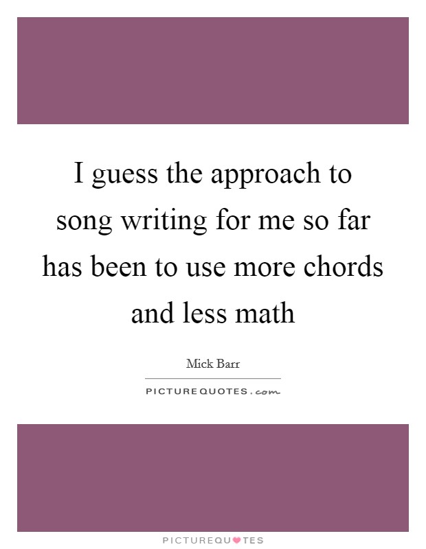 I guess the approach to song writing for me so far has been to use more chords and less math Picture Quote #1
