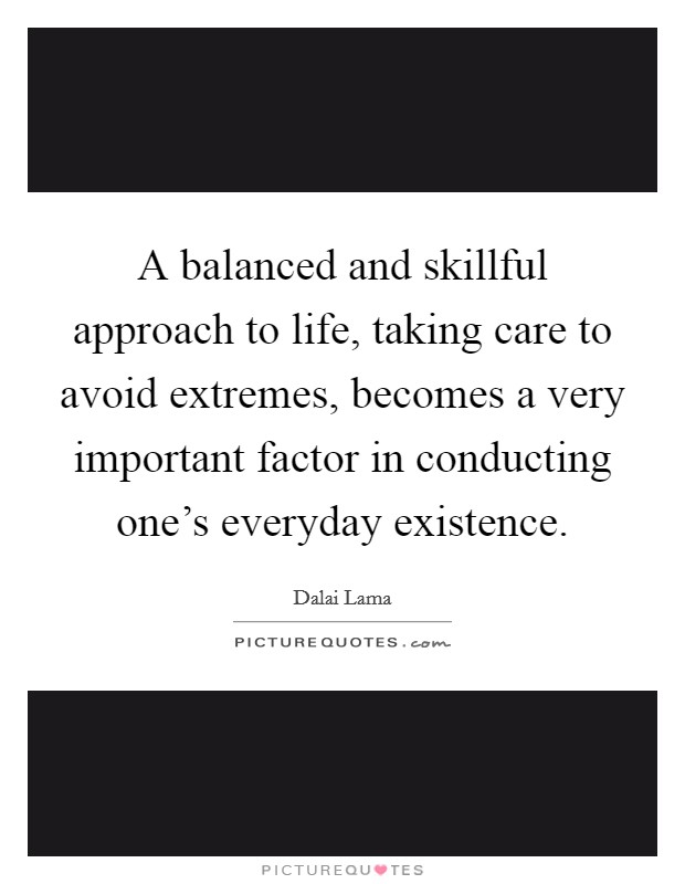 A balanced and skillful approach to life, taking care to avoid extremes, becomes a very important factor in conducting one's everyday existence. Picture Quote #1