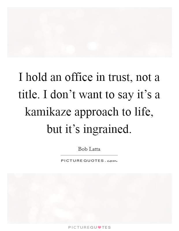 I hold an office in trust, not a title. I don't want to say it's a kamikaze approach to life, but it's ingrained. Picture Quote #1