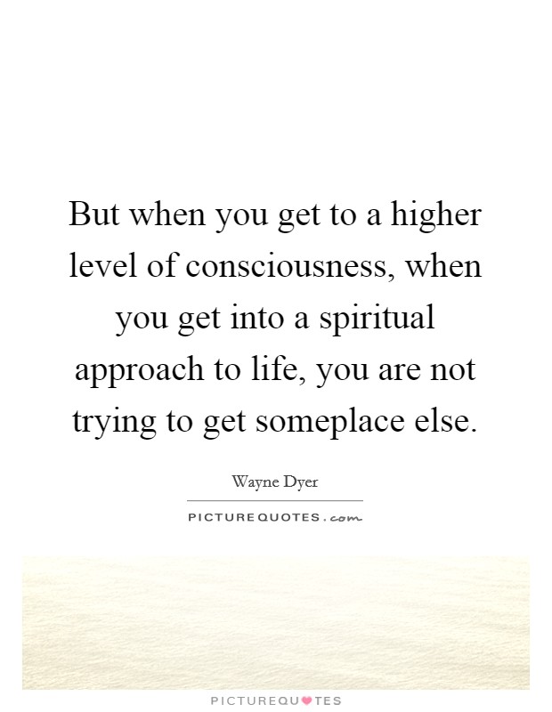 But when you get to a higher level of consciousness, when you get into a spiritual approach to life, you are not trying to get someplace else. Picture Quote #1