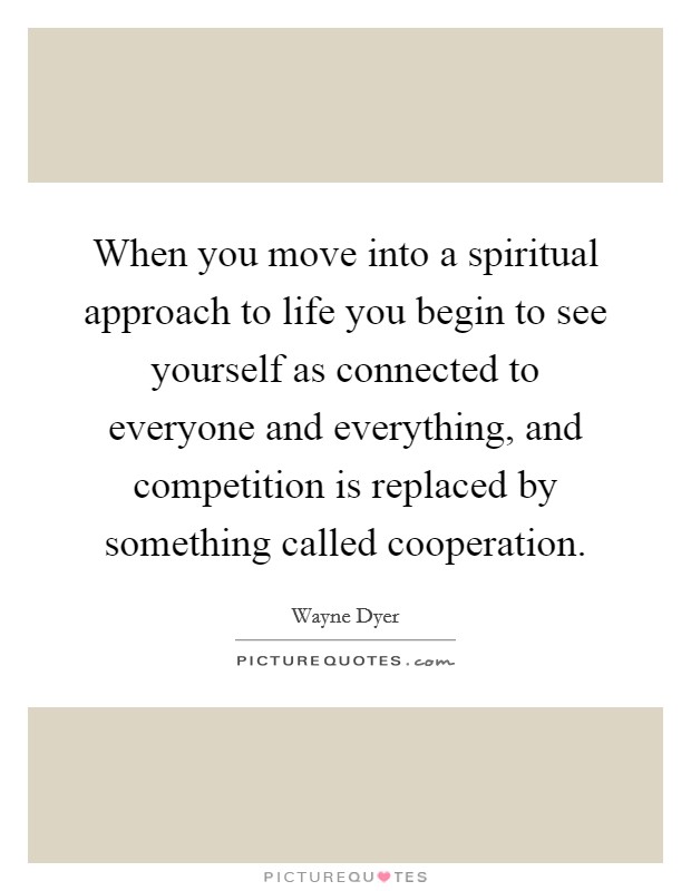 When you move into a spiritual approach to life you begin to see yourself as connected to everyone and everything, and competition is replaced by something called cooperation. Picture Quote #1