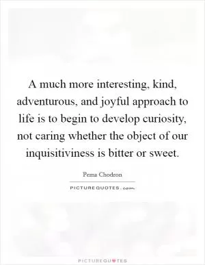 A much more interesting, kind, adventurous, and joyful approach to life is to begin to develop curiosity, not caring whether the object of our inquisitiviness is bitter or sweet Picture Quote #1