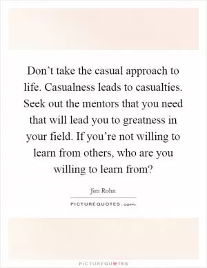 Don’t take the casual approach to life. Casualness leads to casualties. Seek out the mentors that you need that will lead you to greatness in your field. If you’re not willing to learn from others, who are you willing to learn from? Picture Quote #1