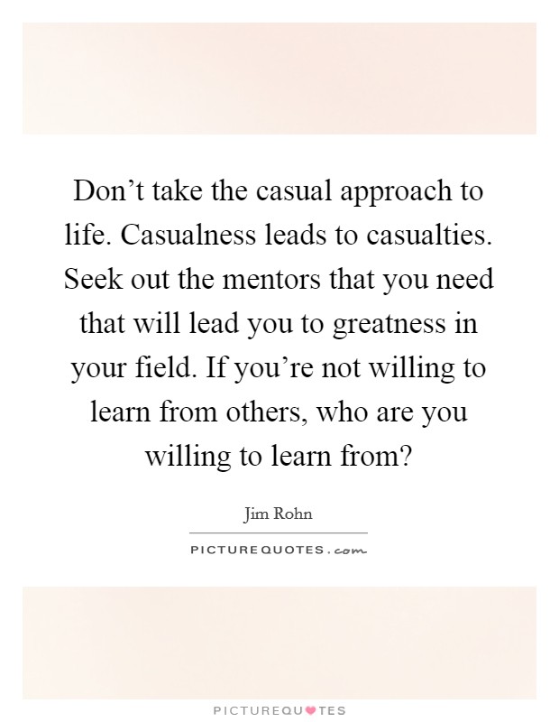 Don't take the casual approach to life. Casualness leads to casualties. Seek out the mentors that you need that will lead you to greatness in your field. If you're not willing to learn from others, who are you willing to learn from? Picture Quote #1
