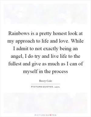 Rainbows is a pretty honest look at my approach to life and love. While I admit to not exactly being an angel, I do try and live life to the fullest and give as much as I can of myself in the process Picture Quote #1