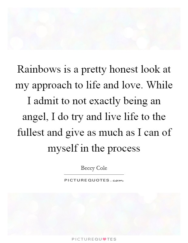 Rainbows is a pretty honest look at my approach to life and love. While I admit to not exactly being an angel, I do try and live life to the fullest and give as much as I can of myself in the process Picture Quote #1