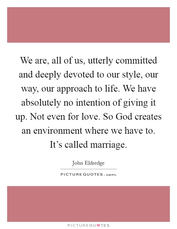 We are, all of us, utterly committed and deeply devoted to our style, our way, our approach to life. We have absolutely no intention of giving it up. Not even for love. So God creates an environment where we have to. It's called marriage. Picture Quote #1