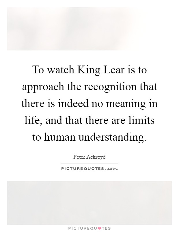 To watch King Lear is to approach the recognition that there is indeed no meaning in life, and that there are limits to human understanding. Picture Quote #1