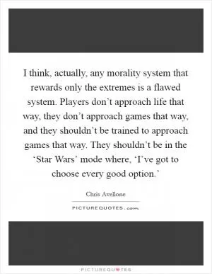 I think, actually, any morality system that rewards only the extremes is a flawed system. Players don’t approach life that way, they don’t approach games that way, and they shouldn’t be trained to approach games that way. They shouldn’t be in the ‘Star Wars’ mode where, ‘I’ve got to choose every good option.’ Picture Quote #1