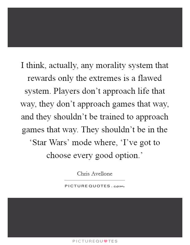 I think, actually, any morality system that rewards only the extremes is a flawed system. Players don't approach life that way, they don't approach games that way, and they shouldn't be trained to approach games that way. They shouldn't be in the ‘Star Wars' mode where, ‘I've got to choose every good option.' Picture Quote #1