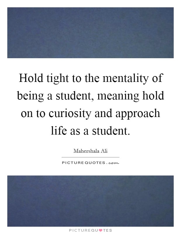 Hold tight to the mentality of being a student, meaning hold on to curiosity and approach life as a student. Picture Quote #1