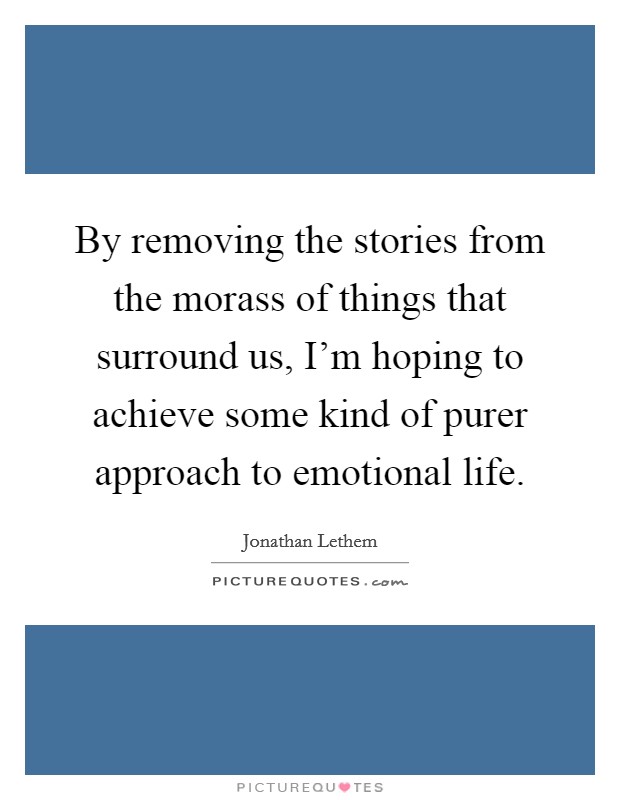 By removing the stories from the morass of things that surround us, I’m hoping to achieve some kind of purer approach to emotional life Picture Quote #1