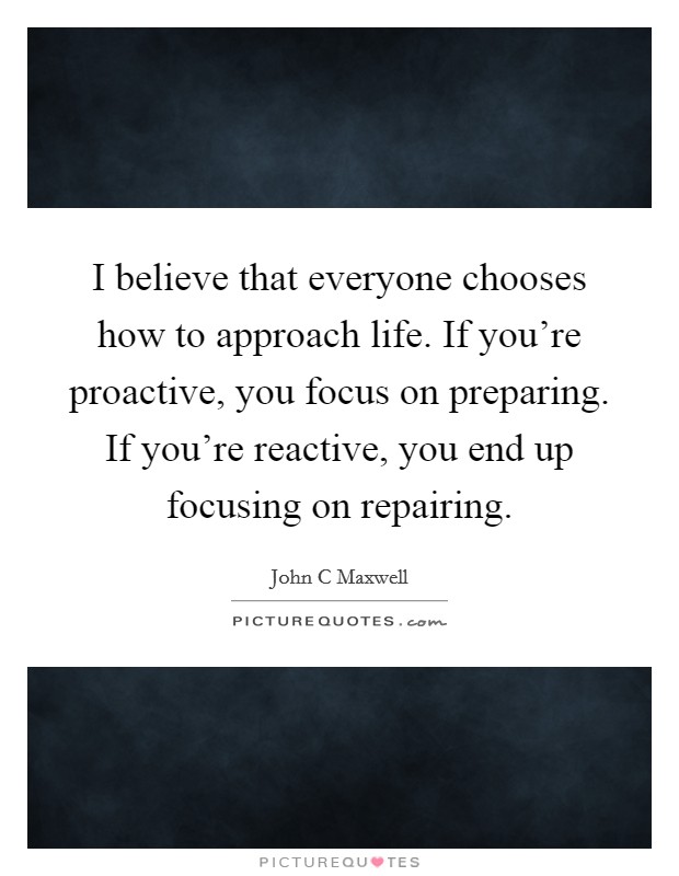I believe that everyone chooses how to approach life. If you're proactive, you focus on preparing. If you're reactive, you end up focusing on repairing. Picture Quote #1
