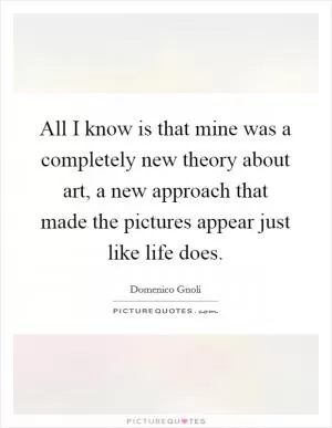 All I know is that mine was a completely new theory about art, a new approach that made the pictures appear just like life does Picture Quote #1