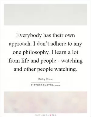 Everybody has their own approach. I don’t adhere to any one philosophy. I learn a lot from life and people - watching and other people watching Picture Quote #1