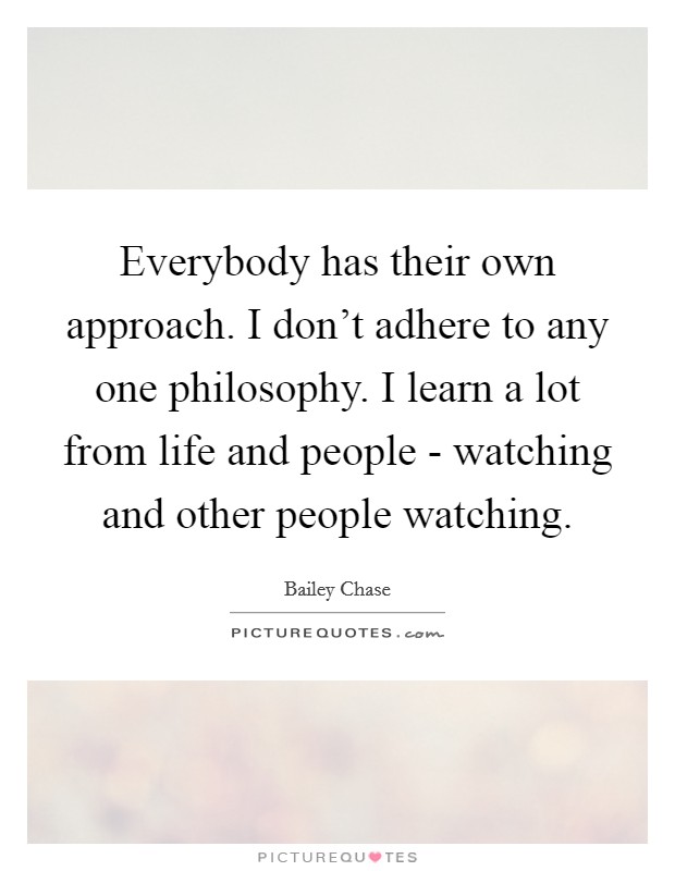 Everybody has their own approach. I don't adhere to any one philosophy. I learn a lot from life and people - watching and other people watching. Picture Quote #1