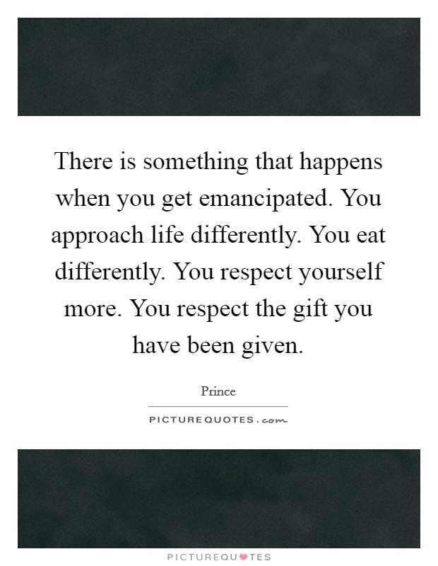 There is something that happens when you get emancipated. You approach life differently. You eat differently. You respect yourself more. You respect the gift you have been given. Picture Quote #1