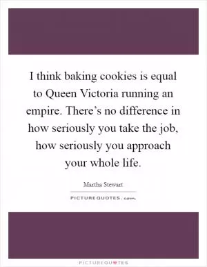 I think baking cookies is equal to Queen Victoria running an empire. There’s no difference in how seriously you take the job, how seriously you approach your whole life Picture Quote #1