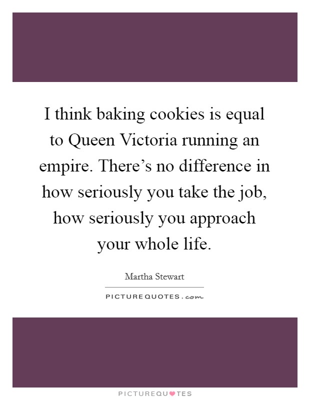 I think baking cookies is equal to Queen Victoria running an empire. There's no difference in how seriously you take the job, how seriously you approach your whole life. Picture Quote #1