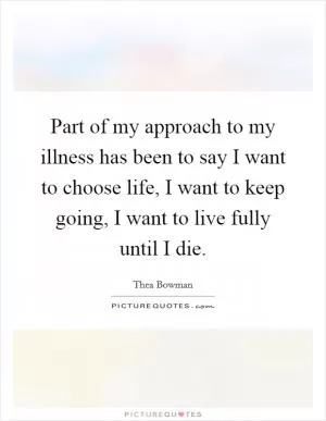 Part of my approach to my illness has been to say I want to choose life, I want to keep going, I want to live fully until I die Picture Quote #1