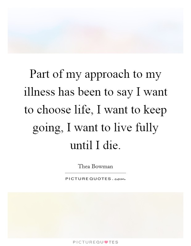 Part of my approach to my illness has been to say I want to choose life, I want to keep going, I want to live fully until I die. Picture Quote #1