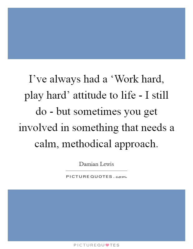 I've always had a ‘Work hard, play hard' attitude to life - I still do - but sometimes you get involved in something that needs a calm, methodical approach. Picture Quote #1