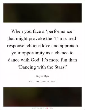 When you face a ‘performance’ that might provoke the ‘I’m scared’ response, choose love and approach your opportunity as a chance to dance with God. It’s more fun than ‘Dancing with the Stars!’ Picture Quote #1