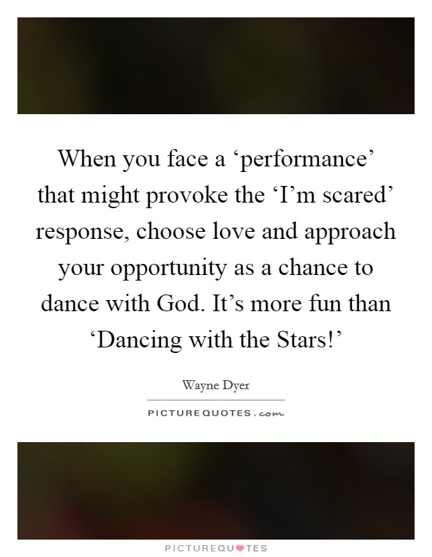 When you face a ‘performance' that might provoke the ‘I'm scared' response, choose love and approach your opportunity as a chance to dance with God. It's more fun than ‘Dancing with the Stars!' Picture Quote #1