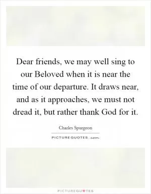 Dear friends, we may well sing to our Beloved when it is near the time of our departure. It draws near, and as it approaches, we must not dread it, but rather thank God for it Picture Quote #1
