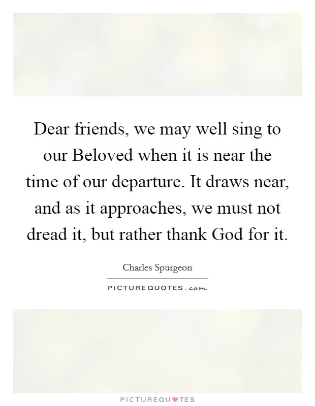 Dear friends, we may well sing to our Beloved when it is near the time of our departure. It draws near, and as it approaches, we must not dread it, but rather thank God for it. Picture Quote #1