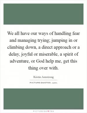 We all have our ways of handling fear and managing trying; jumping in or climbing down, a direct approach or a delay, joyful or miserable, a spirit of adventure, or God help me, get this thing over with Picture Quote #1