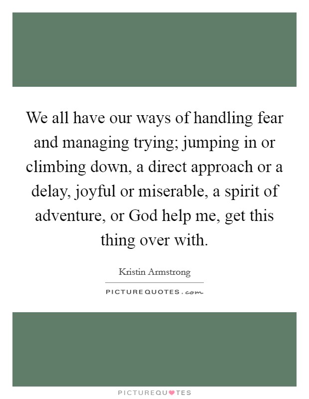 We all have our ways of handling fear and managing trying; jumping in or climbing down, a direct approach or a delay, joyful or miserable, a spirit of adventure, or God help me, get this thing over with. Picture Quote #1