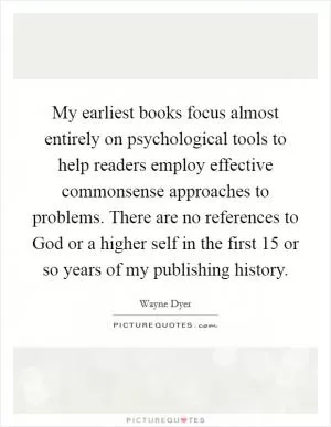 My earliest books focus almost entirely on psychological tools to help readers employ effective commonsense approaches to problems. There are no references to God or a higher self in the first 15 or so years of my publishing history Picture Quote #1