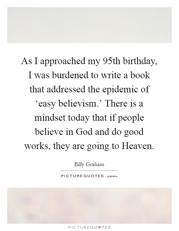 As I approached my 95th birthday, I was burdened to write a book that addressed the epidemic of ‘easy believism.' There is a mindset today that if people believe in God and do good works, they are going to Heaven. Picture Quote #1