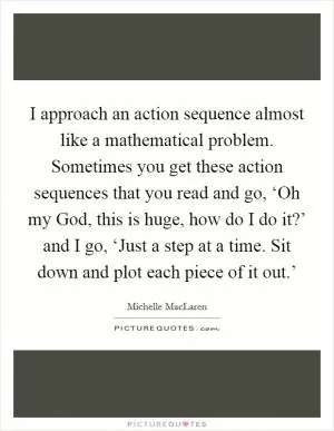 I approach an action sequence almost like a mathematical problem. Sometimes you get these action sequences that you read and go, ‘Oh my God, this is huge, how do I do it?’ and I go, ‘Just a step at a time. Sit down and plot each piece of it out.’ Picture Quote #1
