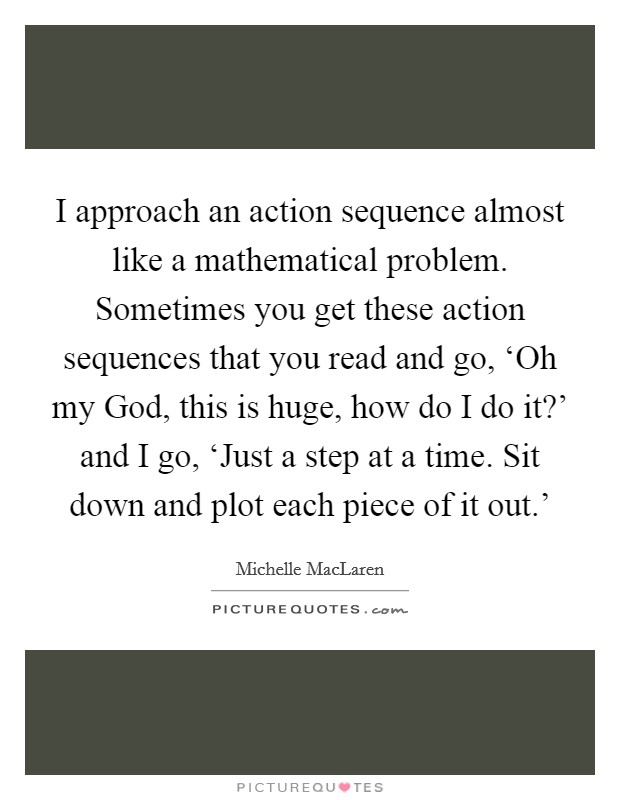 I approach an action sequence almost like a mathematical problem. Sometimes you get these action sequences that you read and go, ‘Oh my God, this is huge, how do I do it?' and I go, ‘Just a step at a time. Sit down and plot each piece of it out.' Picture Quote #1