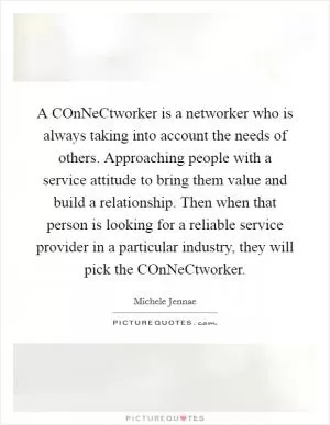 A COnNeCtworker is a networker who is always taking into account the needs of others. Approaching people with a service attitude to bring them value and build a relationship. Then when that person is looking for a reliable service provider in a particular industry, they will pick the COnNeCtworker Picture Quote #1