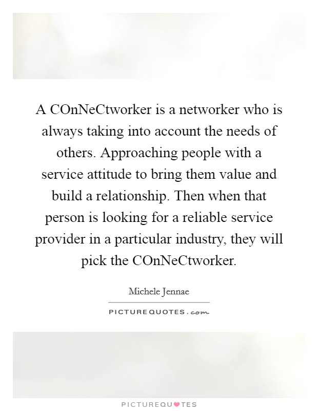 A COnNeCtworker is a networker who is always taking into account the needs of others. Approaching people with a service attitude to bring them value and build a relationship. Then when that person is looking for a reliable service provider in a particular industry, they will pick the COnNeCtworker. Picture Quote #1