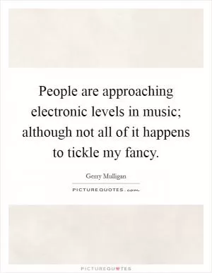 People are approaching electronic levels in music; although not all of it happens to tickle my fancy Picture Quote #1