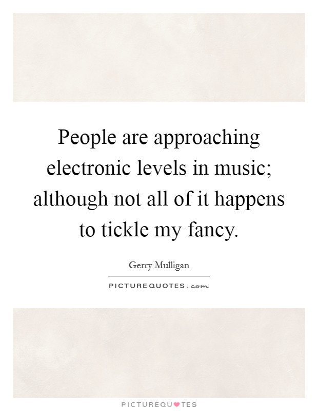 People are approaching electronic levels in music; although not all of it happens to tickle my fancy. Picture Quote #1