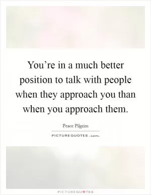 You’re in a much better position to talk with people when they approach you than when you approach them Picture Quote #1