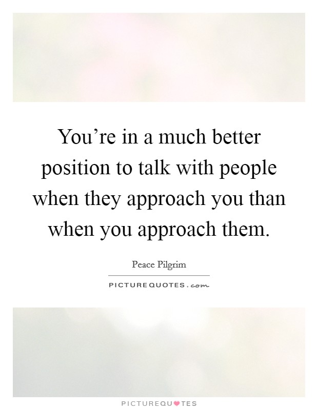 You're in a much better position to talk with people when they approach you than when you approach them. Picture Quote #1