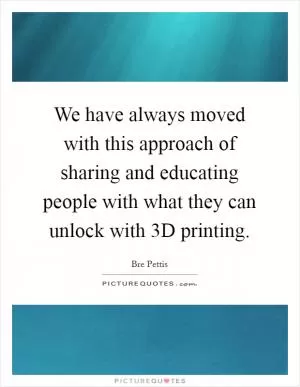 We have always moved with this approach of sharing and educating people with what they can unlock with 3D printing Picture Quote #1