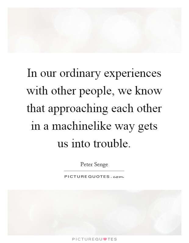 In our ordinary experiences with other people, we know that approaching each other in a machinelike way gets us into trouble. Picture Quote #1