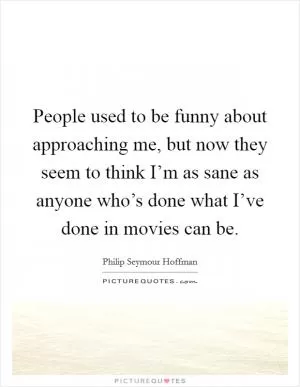 People used to be funny about approaching me, but now they seem to think I’m as sane as anyone who’s done what I’ve done in movies can be Picture Quote #1