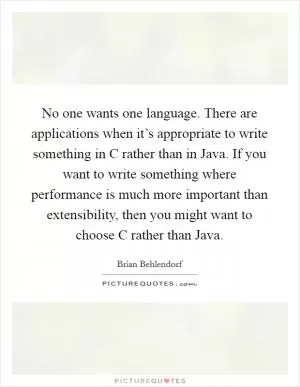 No one wants one language. There are applications when it’s appropriate to write something in C rather than in Java. If you want to write something where performance is much more important than extensibility, then you might want to choose C rather than Java Picture Quote #1